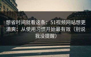 想省时间就看这条：51视频网站想更清爽：从使用习惯开始最有效（别说我没提醒）