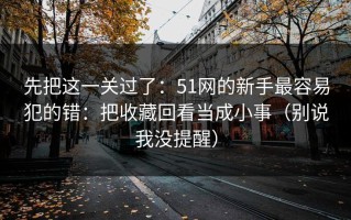 先把这一关过了：51网的新手最容易犯的错：把收藏回看当成小事（别说我没提醒）
