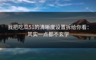 我把吃瓜51的清晰度设置拆给你看：其实一点都不玄学
