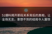 51爆料揭开那段关系背后的真相，让全场无言，意想不到的结局令人震惊