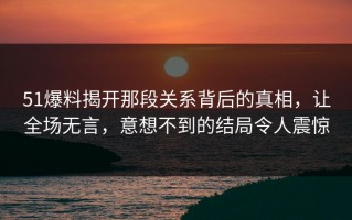 51爆料揭开那段关系背后的真相，让全场无言，意想不到的结局令人震惊