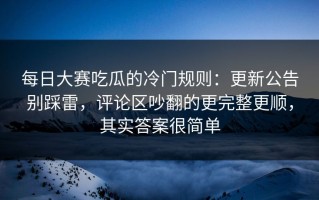 每日大赛吃瓜的冷门规则：更新公告别踩雷，评论区吵翻的更完整更顺，其实答案很简单
