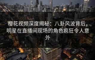 樱花视频深度揭秘：八卦风波背后，明星在直播间现场的角色疯狂令人意外