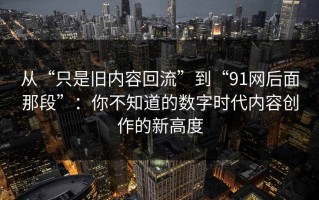 从“只是旧内容回流”到“91网后面那段”：你不知道的数字时代内容创作的新高度