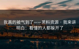 我真的被气到了——黑料资源 · 我来讲明白：看懂的人都躲开了