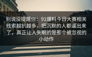 别说没提醒你：91爆料今日大赛相关线索越扒越多，把沉默的人都逼出来了，真正让人失眠的是那个被忽视的小动作