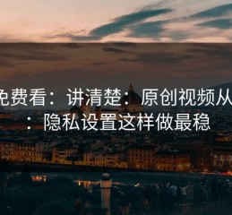 17c免费看：讲清楚：原创视频从0到1：隐私设置这样做最稳