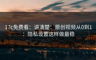 17c免费看：讲清楚：原创视频从0到1：隐私设置这样做最稳