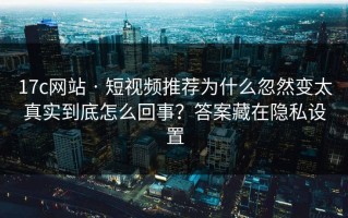 17c网站 · 短视频推荐为什么忽然变太真实到底怎么回事？答案藏在隐私设置