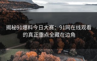 揭秘91爆料今日大赛：91网在线观看的真正重点全藏在边角
