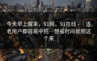 今天早上醒来，91网，91在线 - ｜连老用户都容易中招…想省时间就照这个来