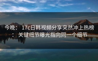 今晚： 17c日韩视频分享突然冲上热榜： 关键细节曝光指向同一个细节