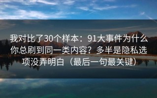 我对比了30个样本：91大事件为什么你总刷到同一类内容？多半是隐私选项没弄明白（最后一句最关键）