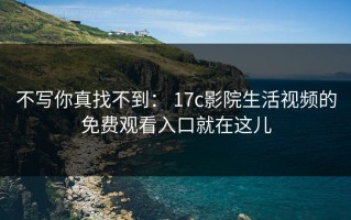 不写你真找不到： 17c影院生活视频的免费观看入口就在这儿