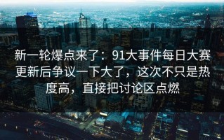 新一轮爆点来了：91大事件每日大赛更新后争议一下大了，这次不只是热度高，直接把讨论区点燃