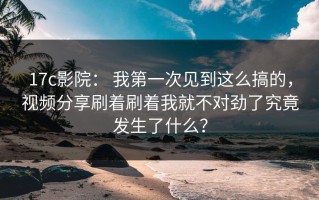 17c影院： 我第一次见到这么搞的，视频分享刷着刷着我就不对劲了究竟发生了什么？