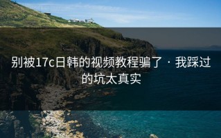 别被17c日韩的视频教程骗了 · 我踩过的坑太真实