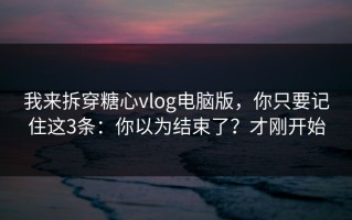 我来拆穿糖心vlog电脑版，你只要记住这3条：你以为结束了？才刚开始