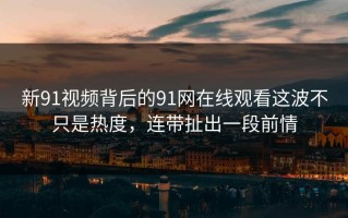 新91视频背后的91网在线观看这波不只是热度，连带扯出一段前情