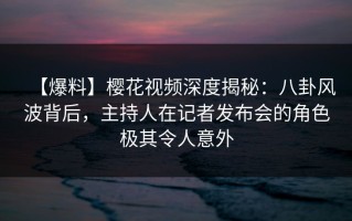 【爆料】樱花视频深度揭秘：八卦风波背后，主持人在记者发布会的角色极其令人意外