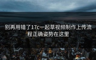 别再用错了17c一起草视频制作上传流程正确姿势在这里