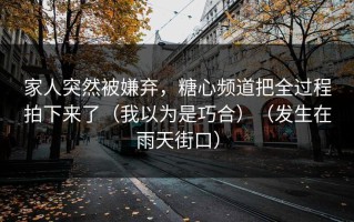 家人突然被嫌弃，糖心频道把全过程拍下来了（我以为是巧合）（发生在雨天街口）