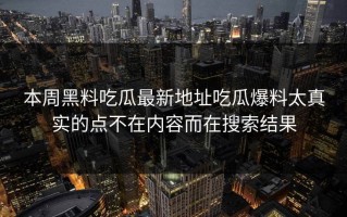 本周黑料吃瓜最新地址吃瓜爆料太真实的点不在内容而在搜索结果