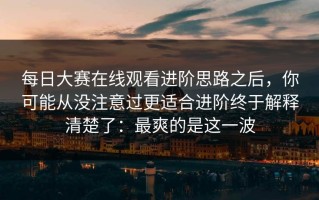 每日大赛在线观看进阶思路之后，你可能从没注意过更适合进阶终于解释清楚了：最爽的是这一波