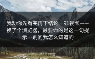 我劝你先看完再下结论｜91视频——换了个浏览器，最要命的是这一句提示…别问我怎么知道的