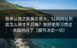 我承认我之前偏见很大，51网网址到底怎么用才不后悔？我把使用习惯这关踩明白了（细节决定一切）