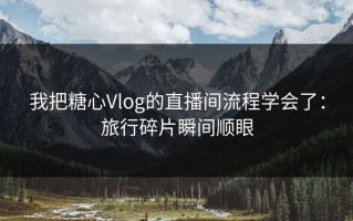我把糖心Vlog的直播间流程学会了：旅行碎片瞬间顺眼