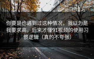 你要是也遇到过这种情况，我以为是我要求高，后来才懂91视频的使用习惯逻辑（真的不夸张）