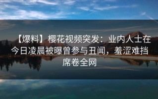 【爆料】樱花视频突发：业内人士在今日凌晨被曝曾参与丑闻，羞涩难挡席卷全网