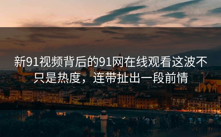 新91视频背后的91网在线观看这波不只是热度，连带扯出一段前情-第1张图片-P站视频搬运工资源平台