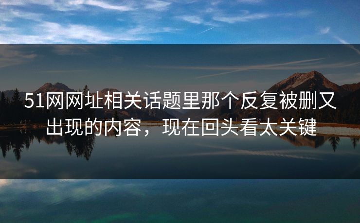 51网网址相关话题里那个反复被删又出现的内容，现在回头看太关键-第1张图片-P站视频搬运工资源平台
