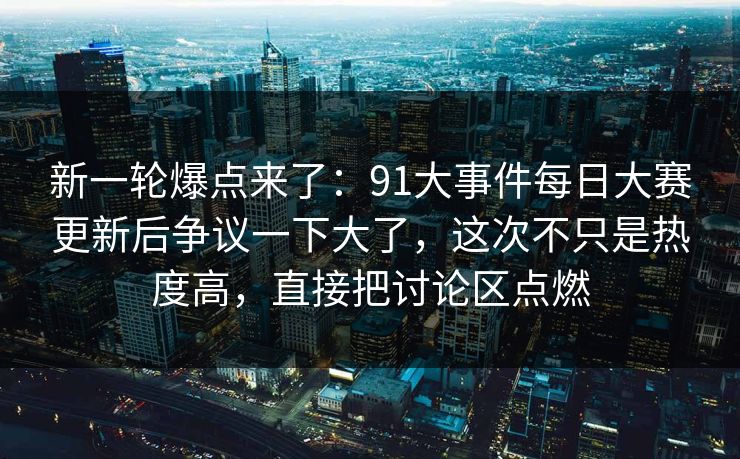 新一轮爆点来了：91大事件每日大赛更新后争议一下大了，这次不只是热度高，直接把讨论区点燃-第1张图片-P站视频搬运工资源平台