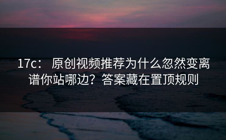 17c: 原创视频推荐为什么忽然变离谱你站哪边?答案藏在置顶规则-第1张图片-P站视频搬运工资源平台 17c: 原创视频推荐为什么忽然变离谱你站哪边?答案藏在置顶规则-第1张图片-P站视频搬运工资源平台