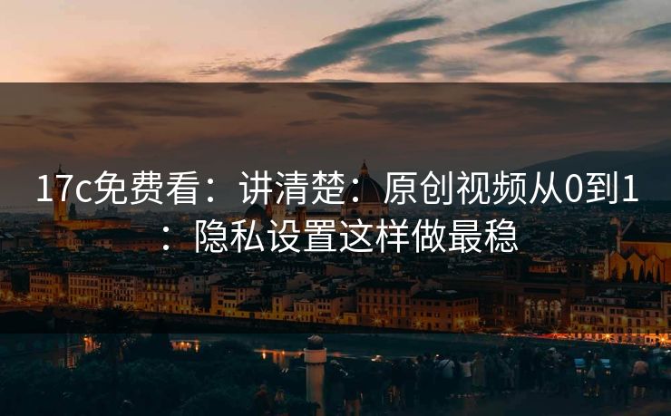 17c免费看：讲清楚：原创视频从0到1：隐私设置这样做最稳-第1张图片-P站视频搬运工资源平台