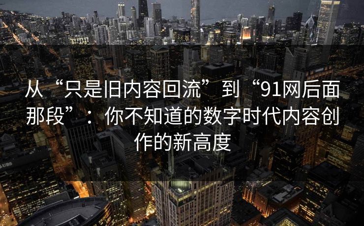 从“只是旧内容回流”到“91网后面那段”：你不知道的数字时代内容创作的新高度-第1张图片-P站视频搬运工资源平台