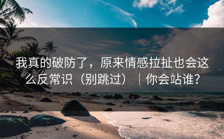 我真的破防了，原来情感拉扯也会这么反常识（别跳过）｜你会站谁？-第1张图片-P站视频搬运工资源平台