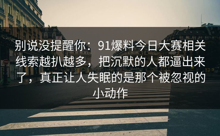 别说没提醒你：91爆料今日大赛相关线索越扒越多，把沉默的人都逼出来了，真正让人失眠的是那个被忽视的小动作-第1张图片-P站视频搬运工资源平台