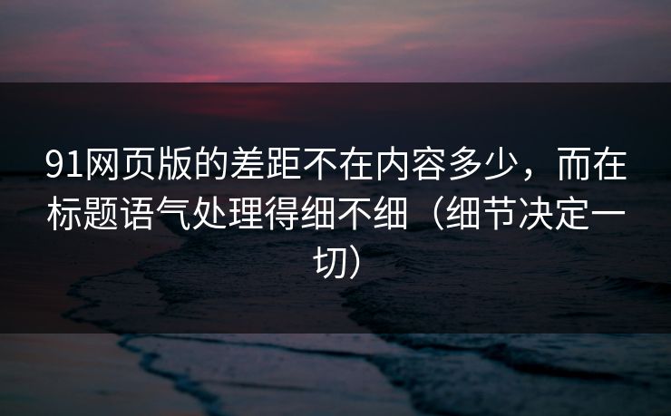 91网页版的差距不在内容多少，而在标题语气处理得细不细（细节决定一切）-第1张图片-P站视频搬运工资源平台