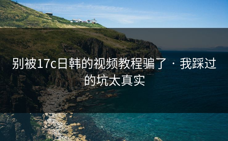别被17c日韩的视频教程骗了 · 我踩过的坑太真实-第1张图片-P站视频搬运工资源平台