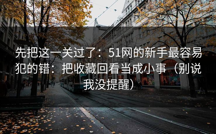 先把这一关过了：51网的新手最容易犯的错：把收藏回看当成小事（别说我没提醒）-第1张图片-P站视频搬运工资源平台