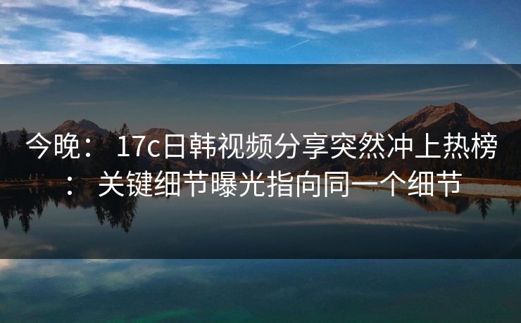 今晚： 17c日韩视频分享突然冲上热榜： 关键细节曝光指向同一个细节-第1张图片-P站视频搬运工资源平台
