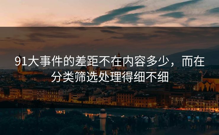 91大事件的差距不在内容多少，而在分类筛选处理得细不细-第1张图片-P站视频搬运工资源平台