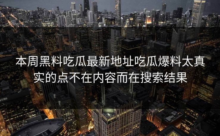 本周黑料吃瓜最新地址吃瓜爆料太真实的点不在内容而在搜索结果-第1张图片-P站视频搬运工资源平台