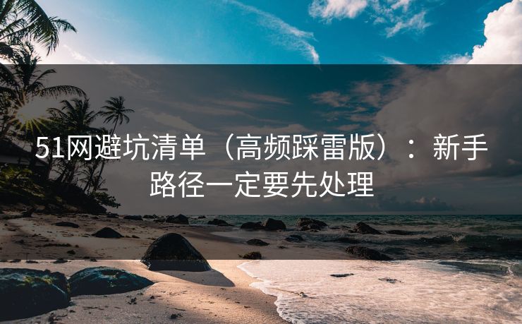 51网避坑清单（高频踩雷版）：新手路径一定要先处理-第1张图片-P站视频搬运工资源平台
