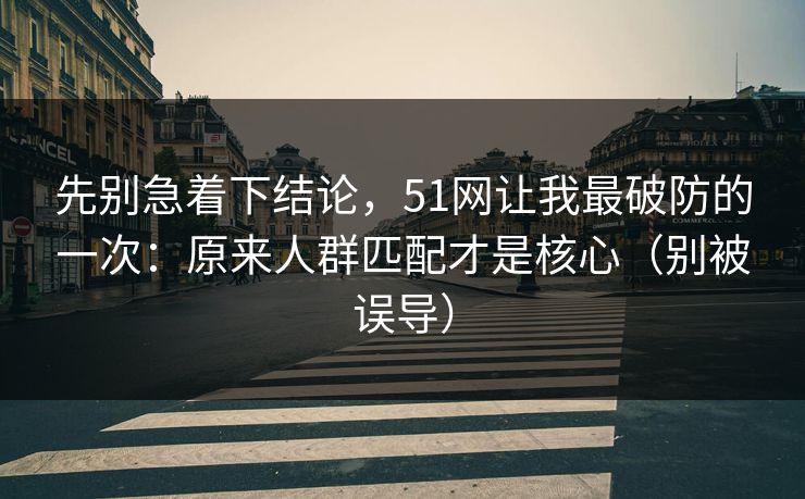 先别急着下结论，51网让我最破防的一次：原来人群匹配才是核心（别被误导）-第1张图片-P站视频搬运工资源平台