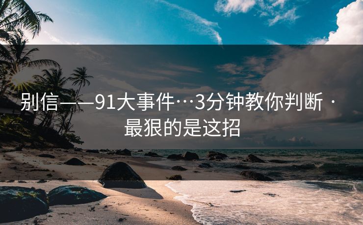 别信——91大事件…3分钟教你判断 · 最狠的是这招-第1张图片-P站视频搬运工资源平台
